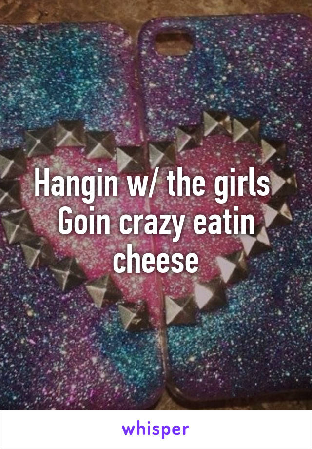 Hangin w/ the girls 
Goin crazy eatin cheese