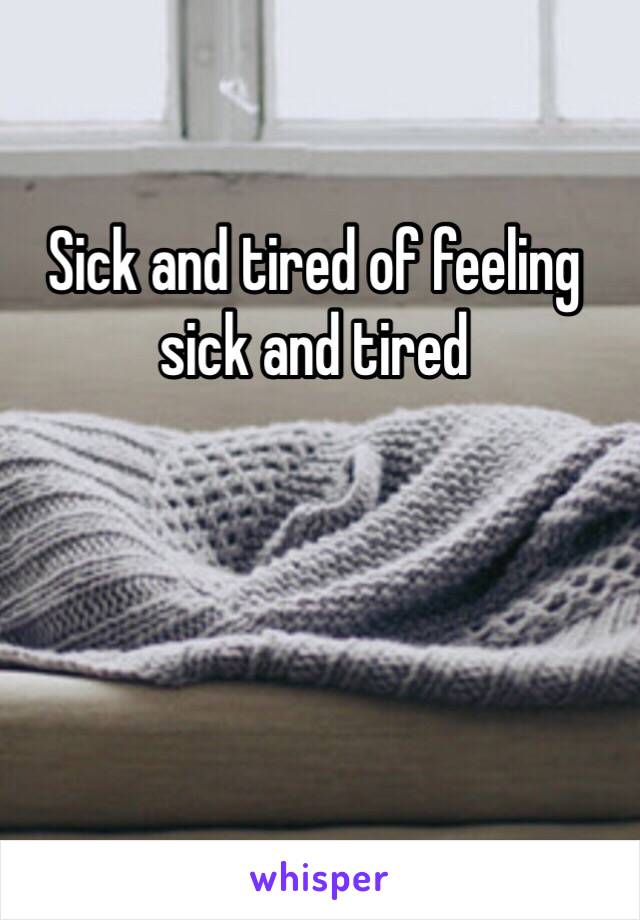 Sick and tired of feeling 
sick and tired
