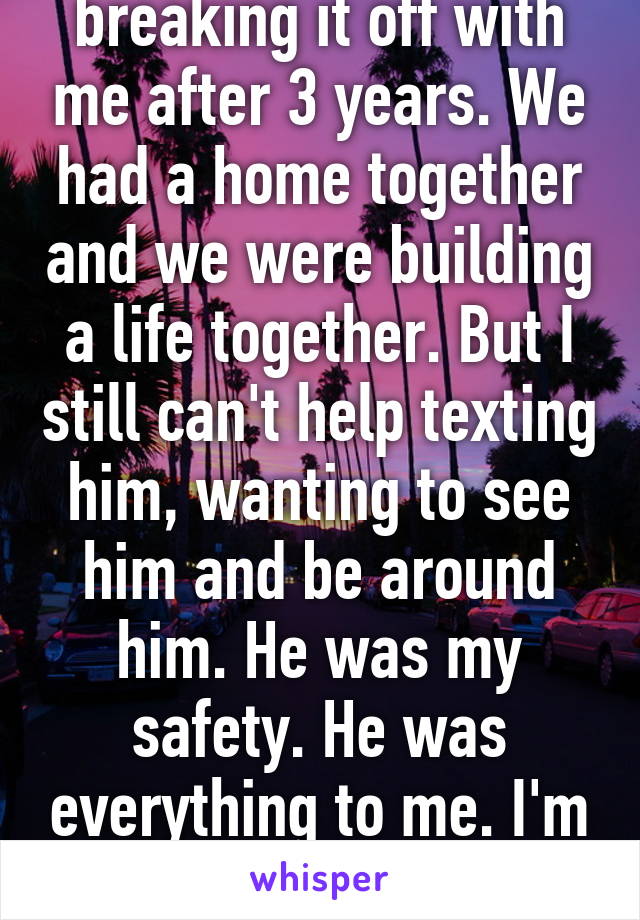 I hate my ex for breaking it off with me after 3 years. We had a home together and we were building a life together. But I still can't help texting him, wanting to see him and be around him. He was my safety. He was everything to me. I'm only re opening the wound now. 