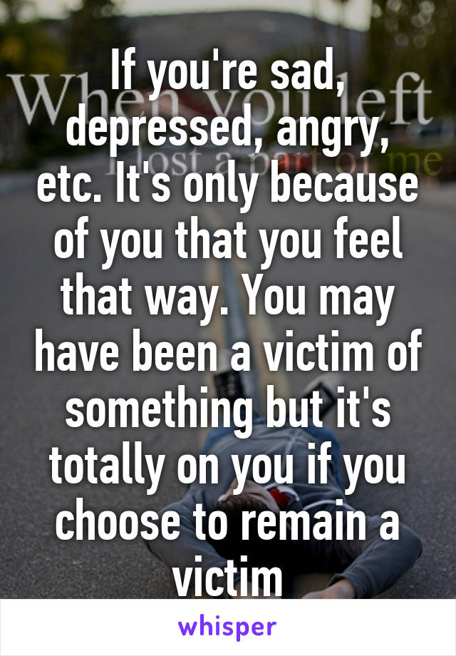 If you're sad, depressed, angry, etc. It's only because of you that you feel that way. You may have been a victim of something but it's totally on you if you choose to remain a victim