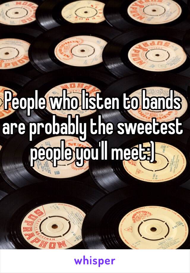 People who listen to bands are probably the sweetest people you'll meet:) 