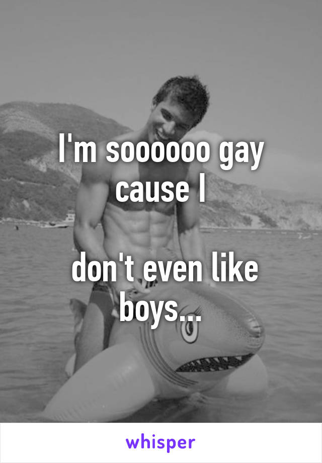 I'm soooooo gay cause I

 don't even like boys...
