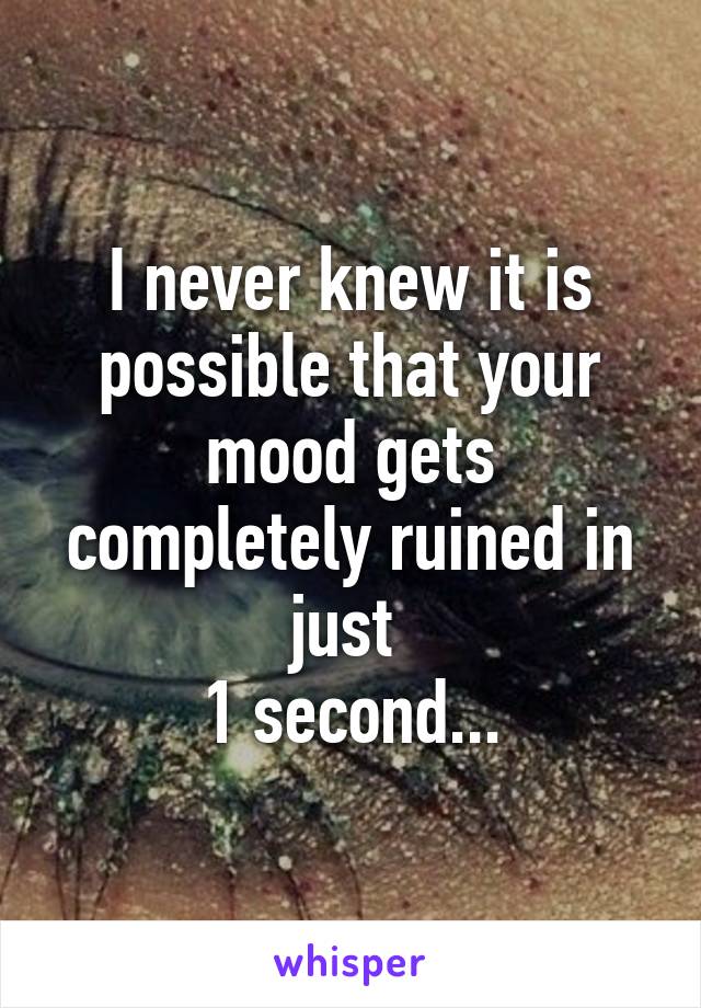 I never knew it is possible that your mood gets completely ruined in just 
1 second...