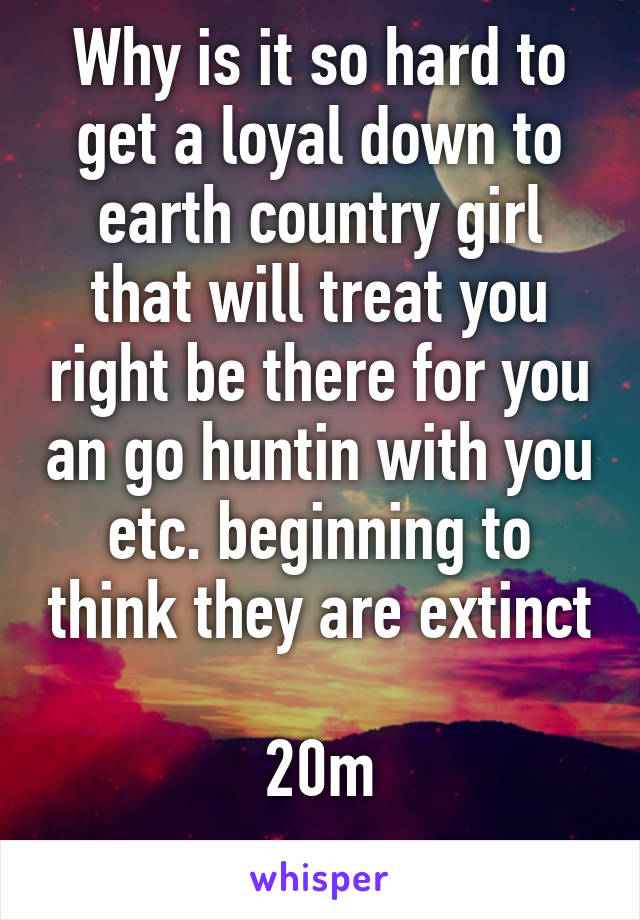 Why is it so hard to get a loyal down to earth country girl that will treat you right be there for you an go huntin with you etc. beginning to think they are extinct 
20m
