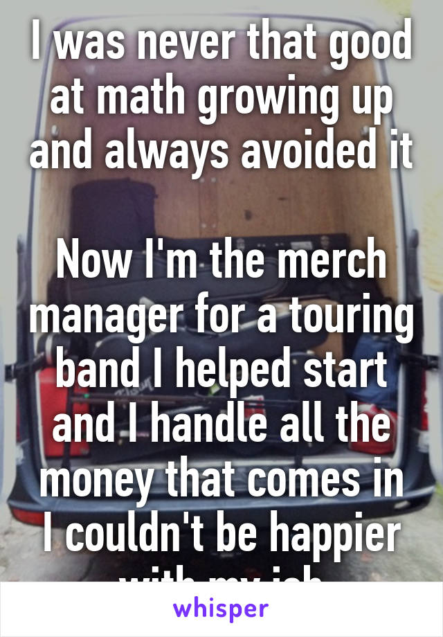I was never that good at math growing up and always avoided it 
Now I'm the merch manager for a touring band I helped start and I handle all the money that comes in
I couldn't be happier with my job