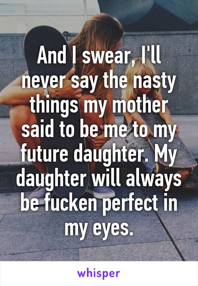 And I swear, I'll never say the nasty things my mother said to be me to my future daughter. My daughter will always be fucken perfect in my eyes.