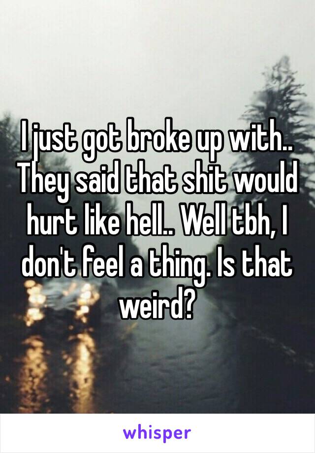 I just got broke up with.. 
They said that shit would hurt like hell.. Well tbh, I don't feel a thing. Is that weird?