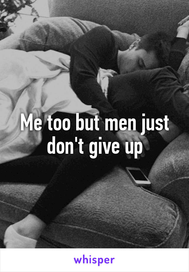 Me too but men just don't give up