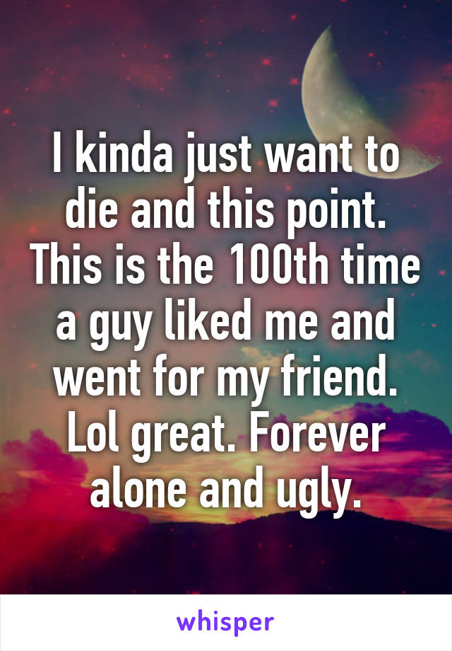 I kinda just want to die and this point. This is the 100th time a guy liked me and went for my friend. Lol great. Forever alone and ugly.