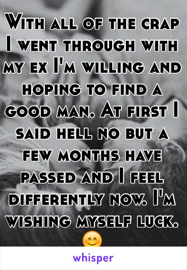 With all of the crap I went through with my ex I'm willing and hoping to find a good man. At first I said hell no but a few months have passed and I feel differently now. I'm wishing myself luck. 😊
