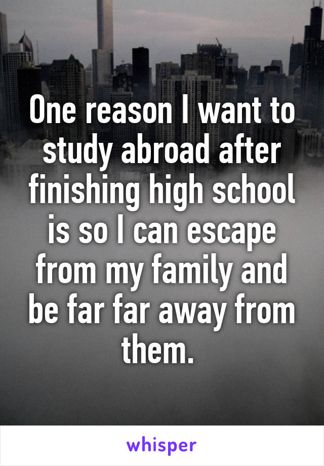 One reason I want to study abroad after finishing high school is so I can escape from my family and be far far away from them. 