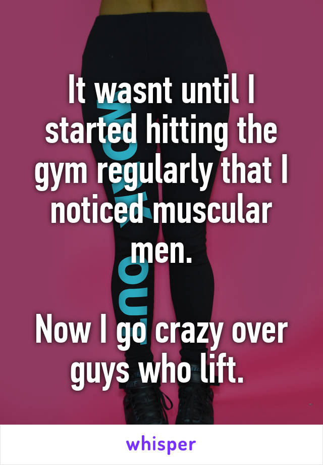 It wasnt until I started hitting the gym regularly that I noticed muscular men.

Now I go crazy over guys who lift. 