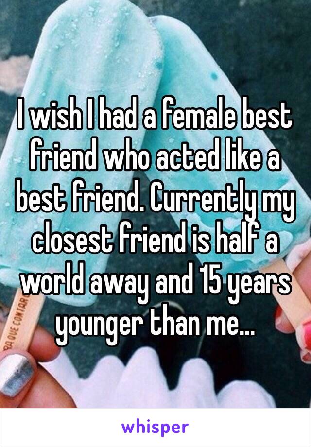 I wish I had a female best friend who acted like a best friend. Currently my closest friend is half a world away and 15 years younger than me...