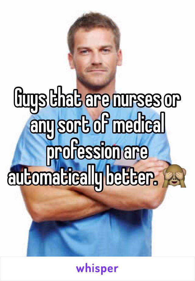 Guys that are nurses or any sort of medical profession are automatically better. 🙈 