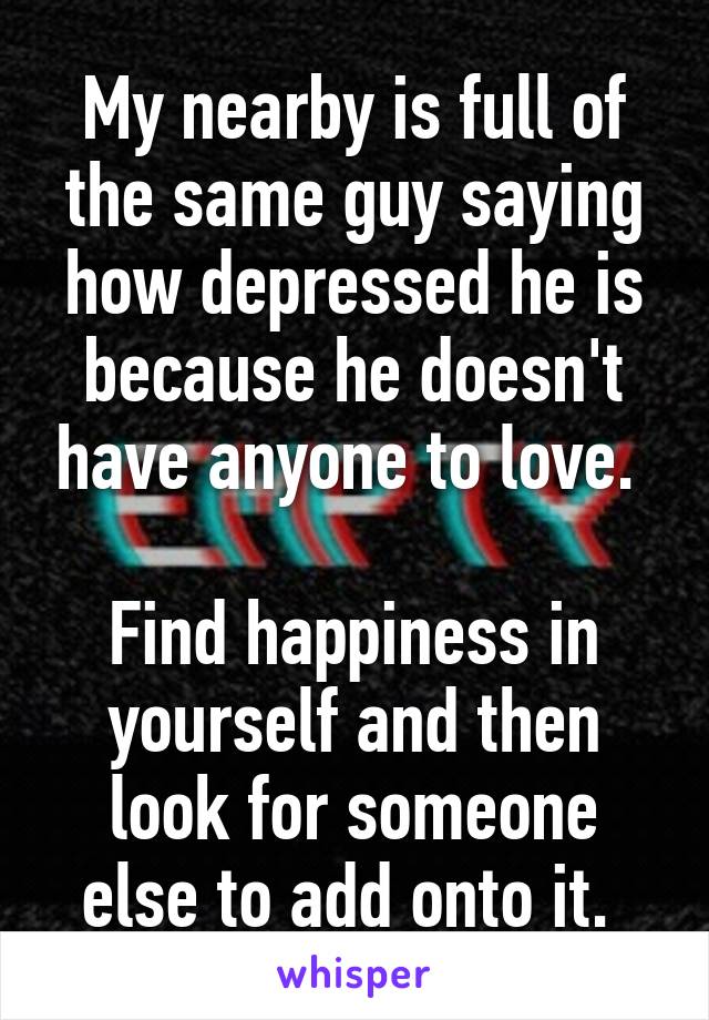 My nearby is full of the same guy saying how depressed he is because he doesn't have anyone to love. 

Find happiness in yourself and then look for someone else to add onto it. 