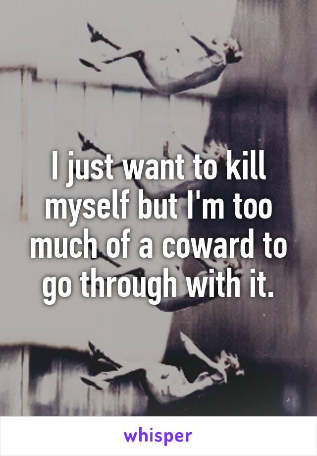 I just want to kill myself but I'm too much of a coward to go through with it.