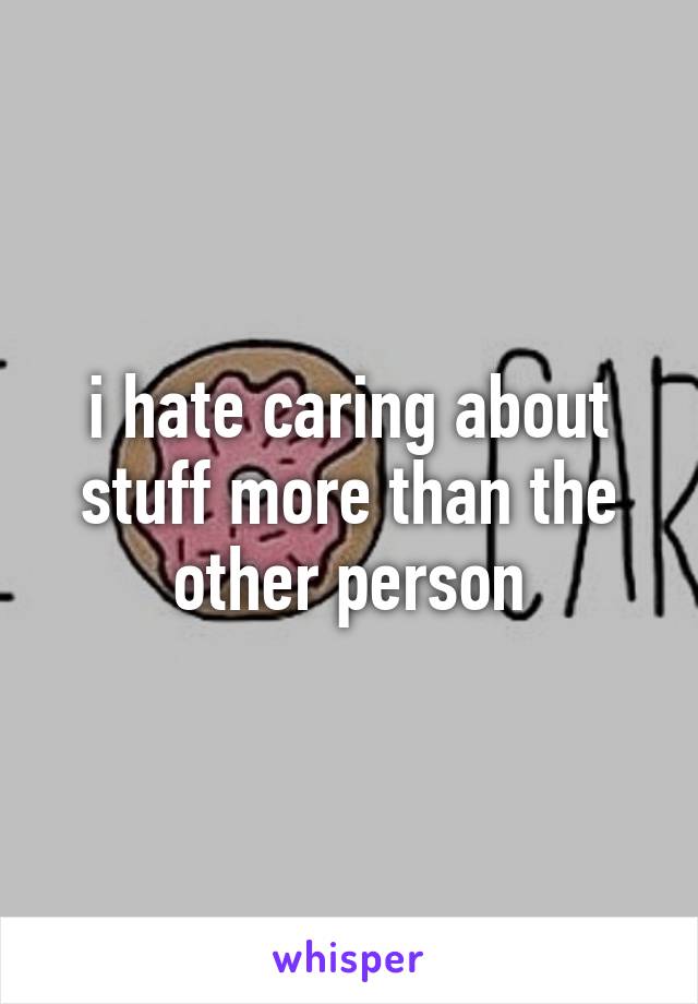 i hate caring about stuff more than the other person