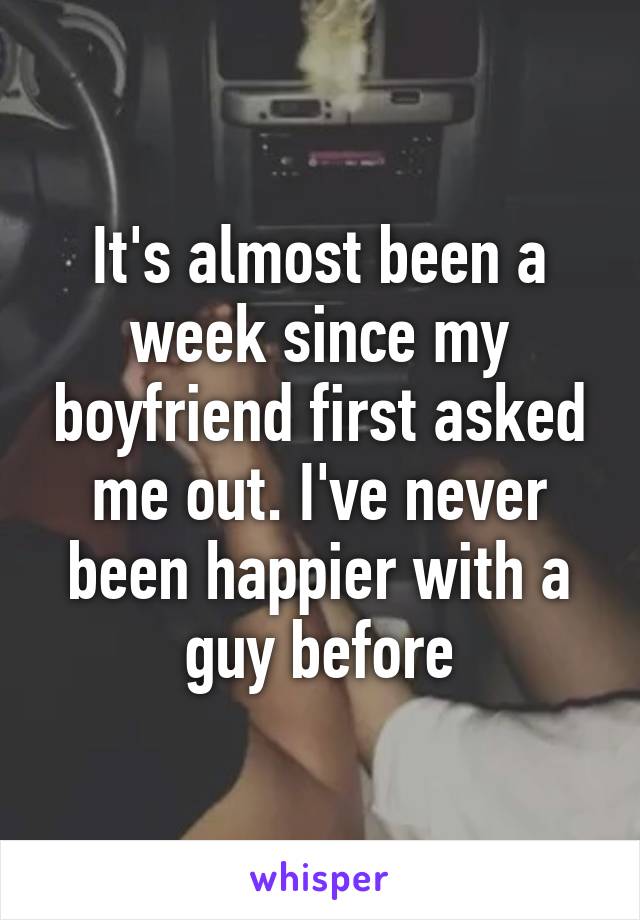 It's almost been a week since my boyfriend first asked me out. I've never been happier with a guy before
