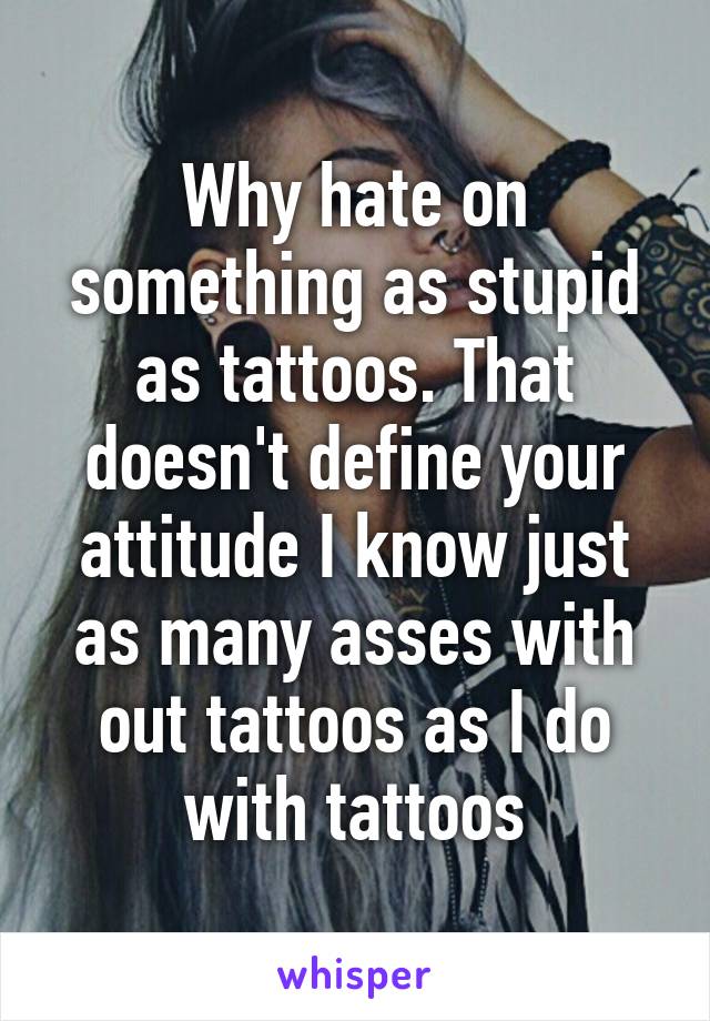 Why hate on something as stupid as tattoos. That doesn't define your attitude I know just as many asses with out tattoos as I do with tattoos