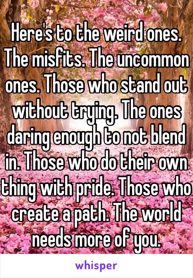 Here's to the weird ones. The misfits. The uncommon ones. Those who stand out without trying. The ones daring enough to not blend in. Those who do their own thing with pride. Those who create a path. The world needs more of you.