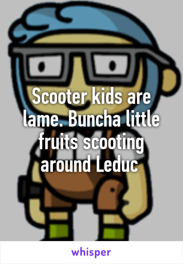 Scooter kids are lame. Buncha little fruits scooting around Leduc 