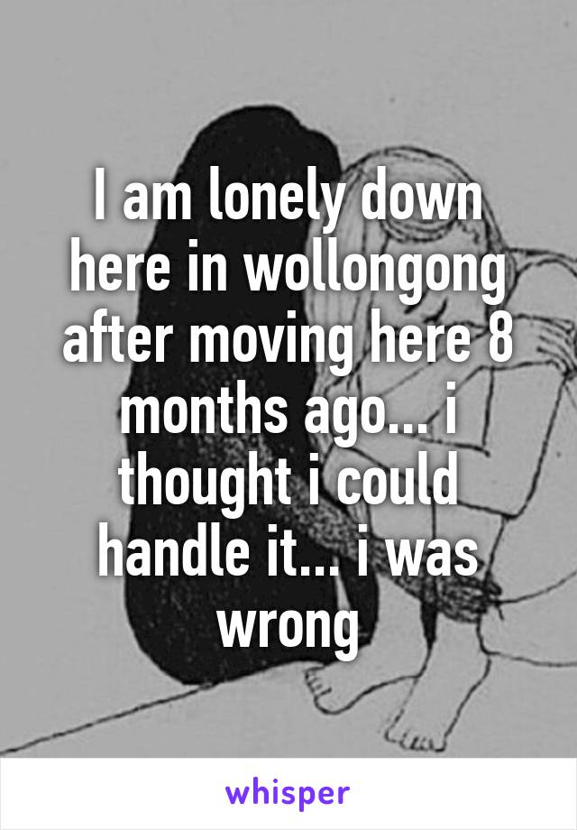 I am lonely down here in wollongong after moving here 8 months ago... i thought i could handle it... i was wrong