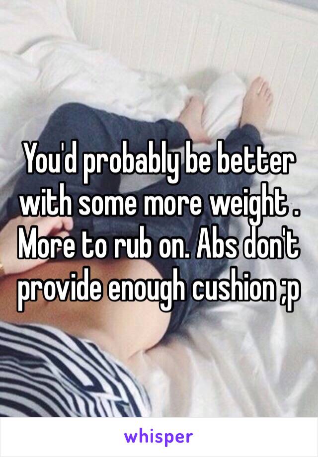 You'd probably be better with some more weight . More to rub on. Abs don't provide enough cushion ;p