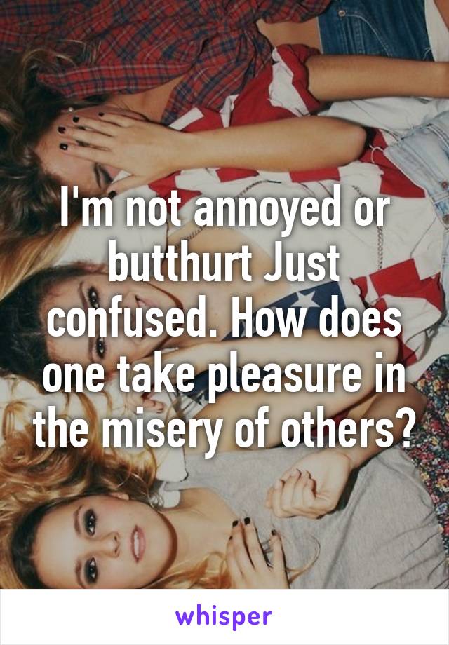 I'm not annoyed or butthurt Just confused. How does one take pleasure in the misery of others?