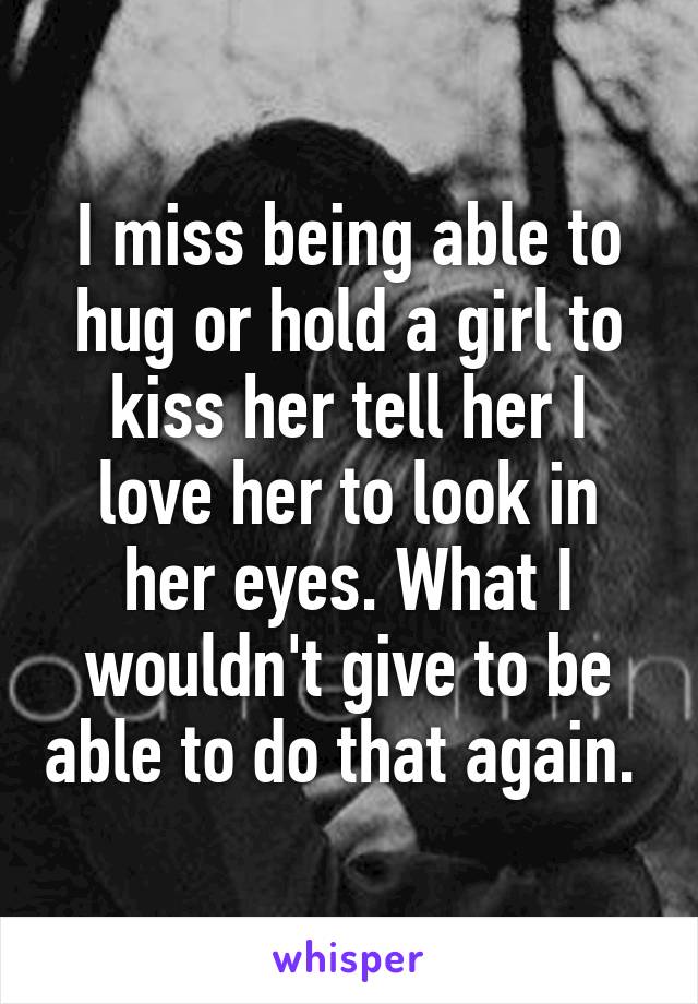 I miss being able to hug or hold a girl to kiss her tell her I love her to look in her eyes. What I wouldn't give to be able to do that again. 