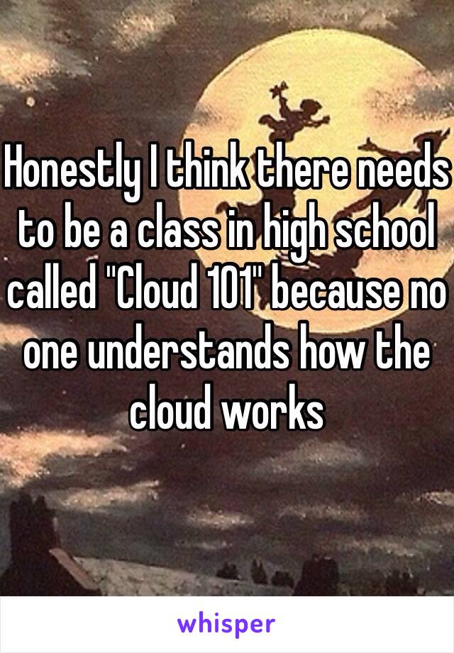 Honestly I think there needs to be a class in high school called "Cloud 101" because no one understands how the cloud works 