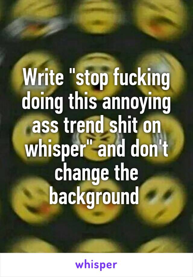 Write "stop fucking doing this annoying ass trend shit on whisper" and don't change the background 