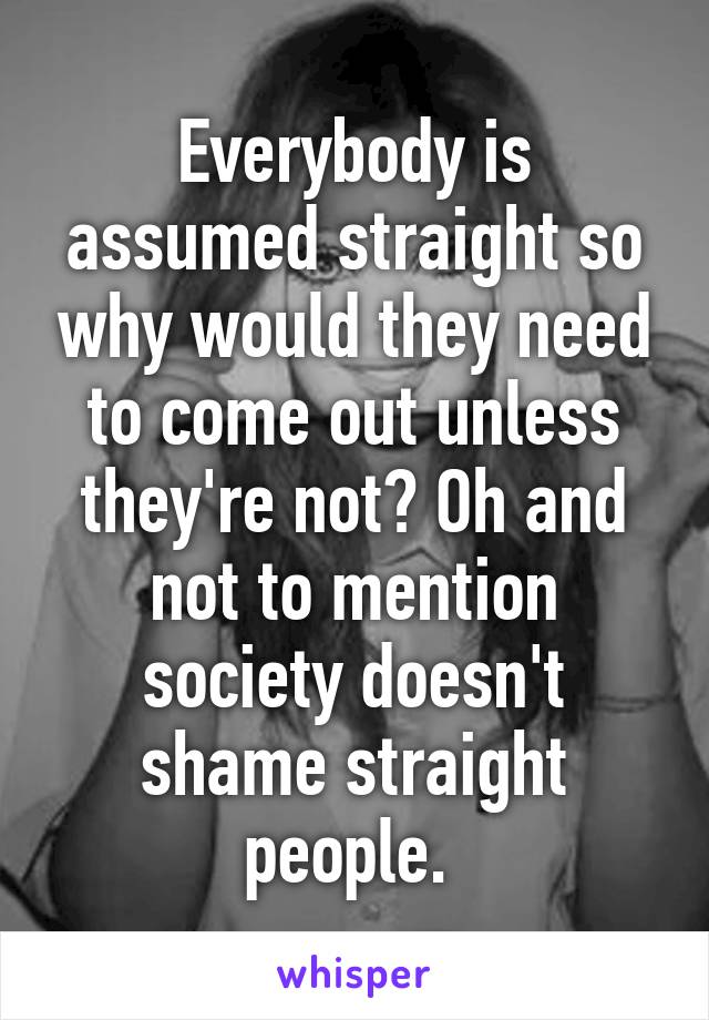 Everybody is assumed straight so why would they need to come out unless they're not? Oh and not to mention society doesn't shame straight people. 