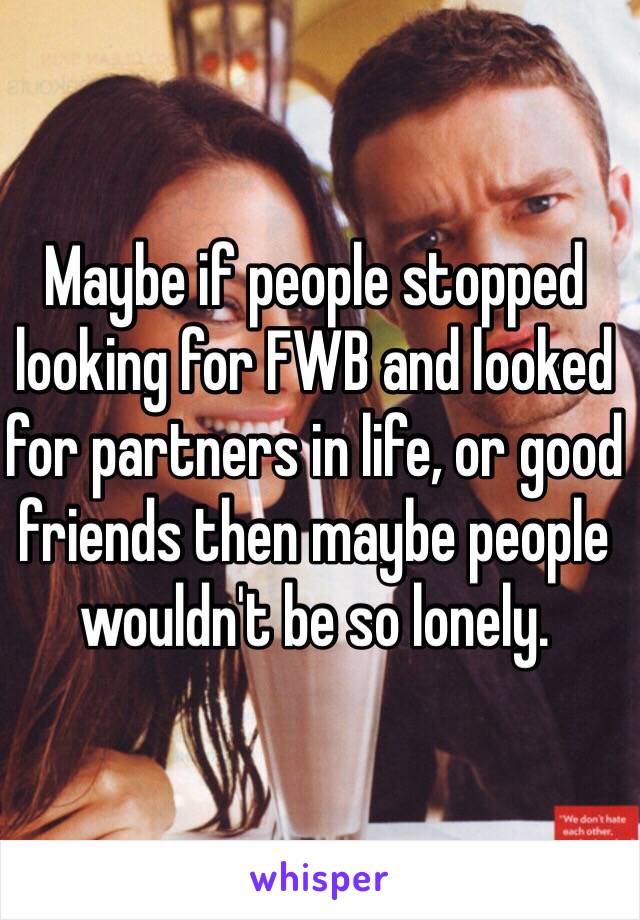 Maybe if people stopped looking for FWB and looked for partners in life, or good friends then maybe people wouldn't be so lonely. 