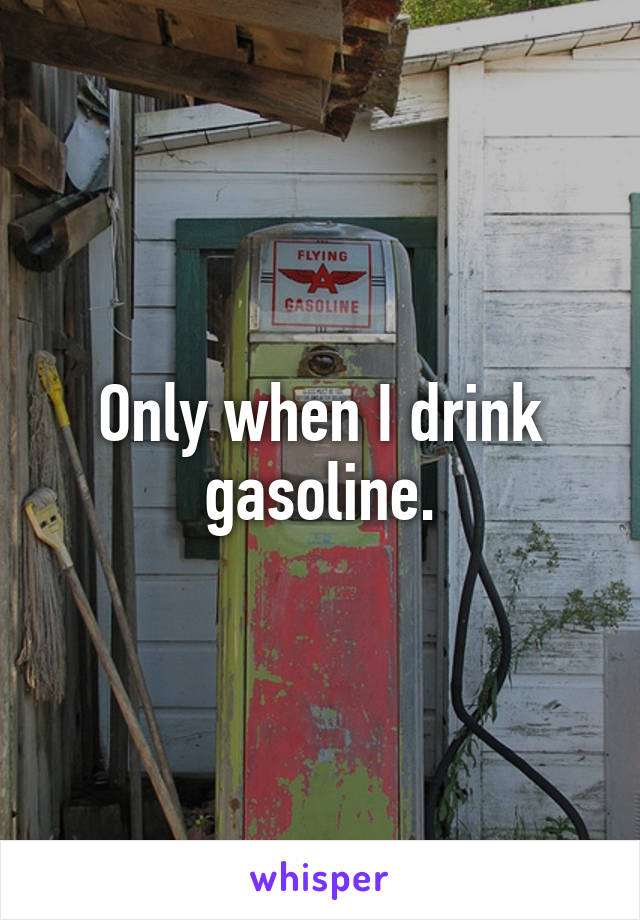 Only when I drink gasoline.