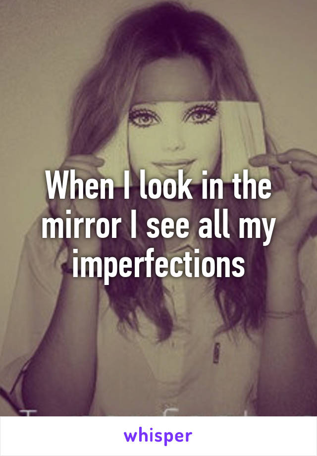 When I look in the mirror I see all my imperfections