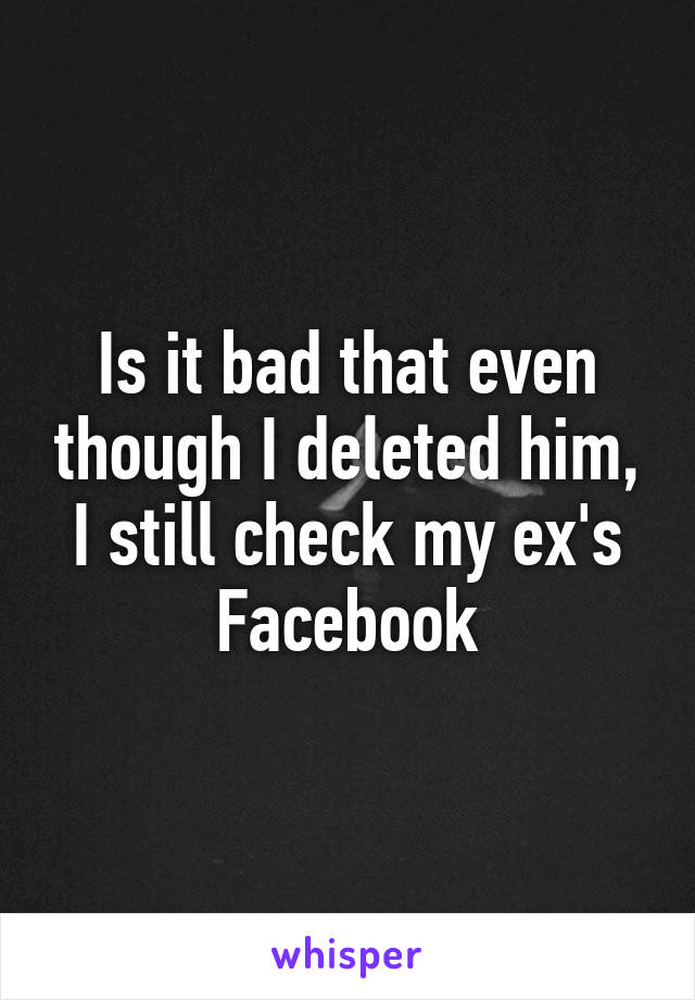 Is it bad that even though I deleted him, I still check my ex's Facebook