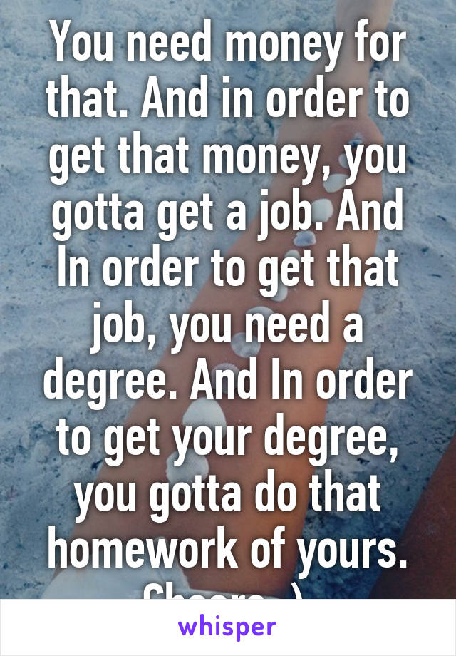 You need money for that. And in order to get that money, you gotta get a job. And In order to get that job, you need a degree. And In order to get your degree, you gotta do that homework of yours.
Cheers :) 