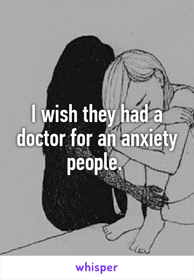I wish they had a doctor for an anxiety people. 