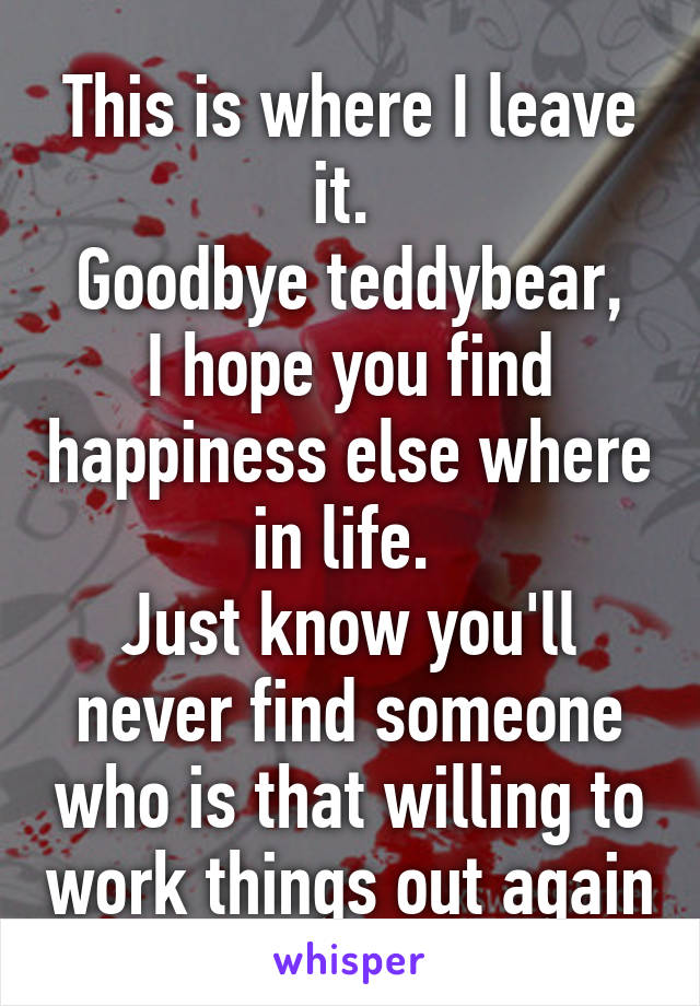 This is where I leave it. 
Goodbye teddybear, I hope you find happiness else where in life. 
Just know you'll never find someone who is that willing to work things out again