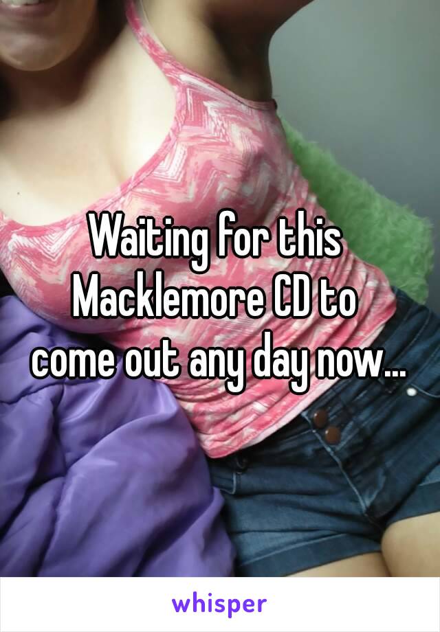 Waiting for this 
Macklemore CD to 
come out any day now...