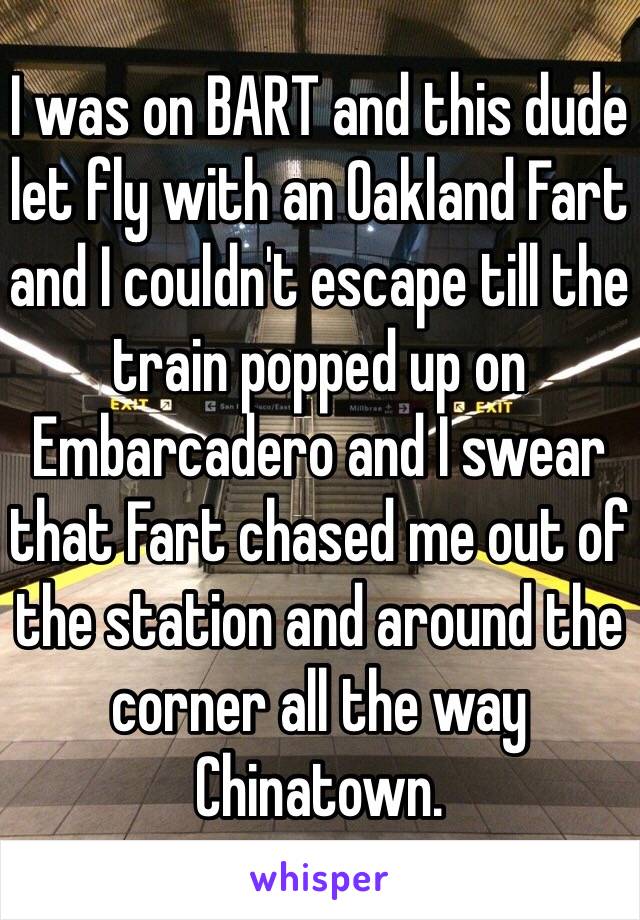 I was on BART and this dude let fly with an Oakland Fart and I couldn't escape till the train popped up on Embarcadero and I swear that Fart chased me out of the station and around the corner all the way Chinatown. 