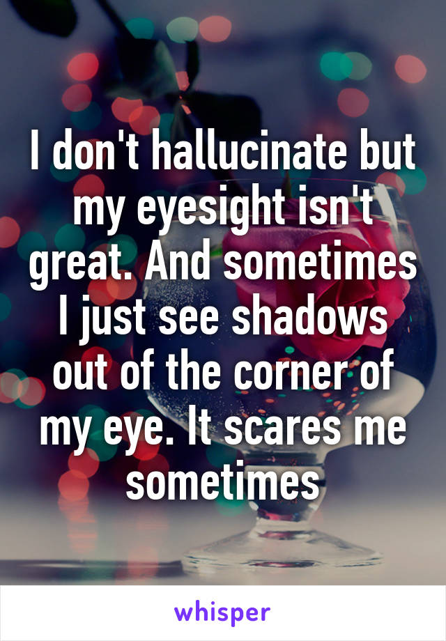 I don't hallucinate but my eyesight isn't great. And sometimes I just see shadows out of the corner of my eye. It scares me sometimes