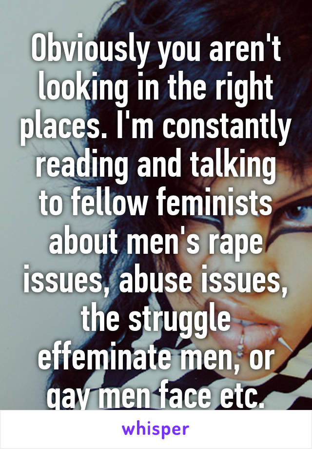 Obviously you aren't looking in the right places. I'm constantly reading and talking to fellow feminists about men's rape issues, abuse issues, the struggle effeminate men, or gay men face etc.