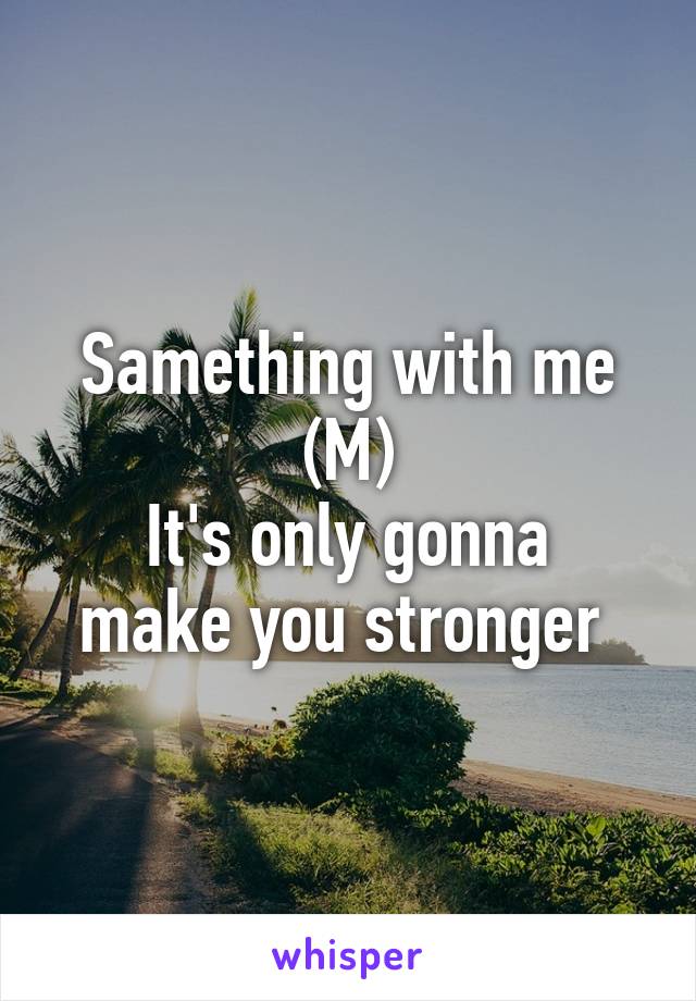 Samething with me (M)
It's only gonna make you stronger 