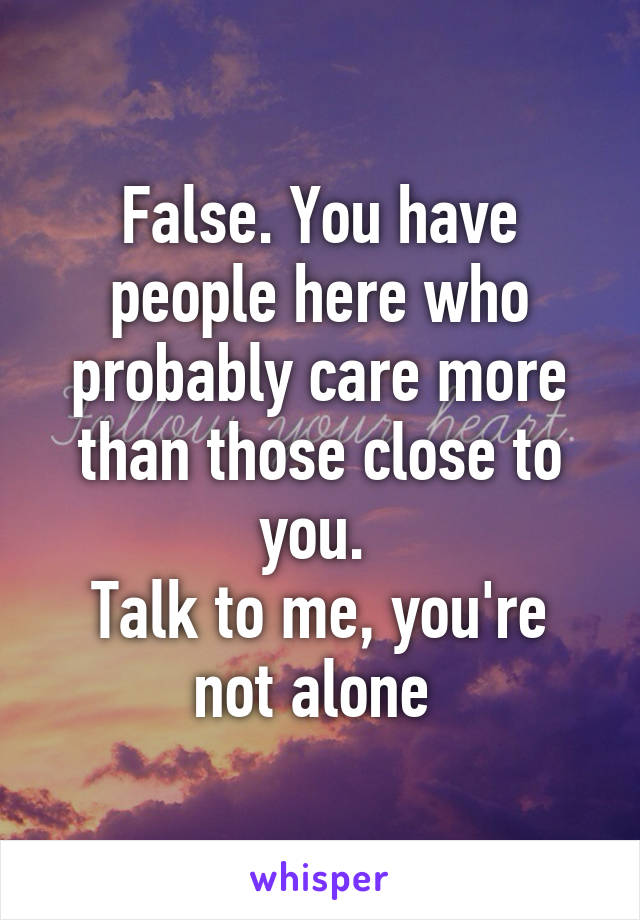 False. You have people here who probably care more than those close to you. 
Talk to me, you're not alone 