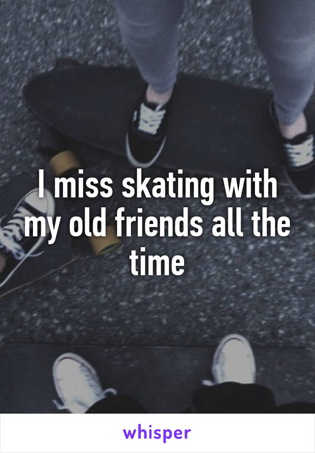 I miss skating with my old friends all the time