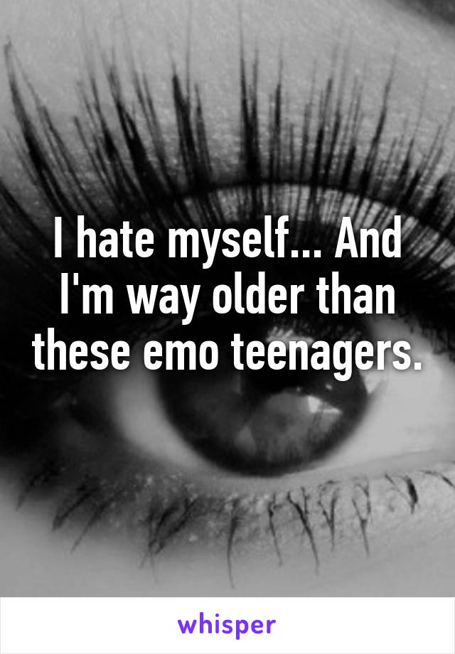 I hate myself... And I'm way older than these emo teenagers. 