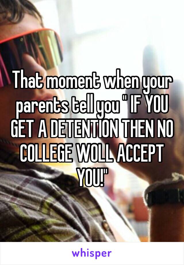 That moment when your parents tell you " IF YOU GET A DETENTION THEN NO COLLEGE WOLL ACCEPT YOU!"