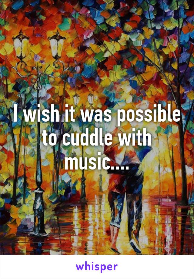I wish it was possible to cuddle with music....