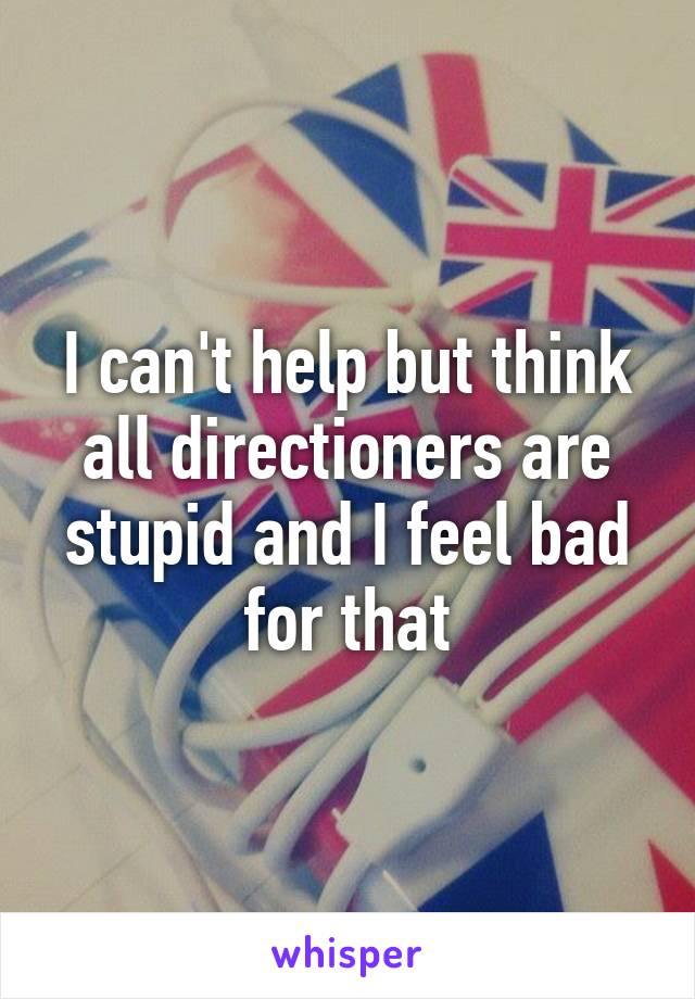 I can't help but think all directioners are stupid and I feel bad for that
